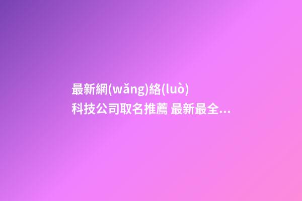 最新網(wǎng)絡(luò)科技公司取名推薦 最新最全的網(wǎng)絡(luò)科技公司名字